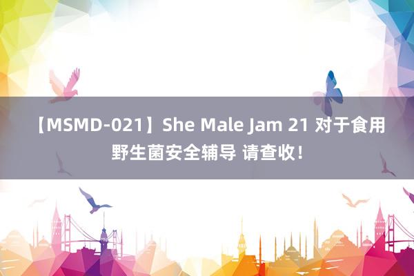 【MSMD-021】She Male Jam 21 对于食用野生菌安全辅导 请查收！