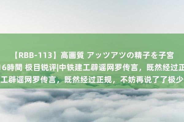 【RBB-113】高画質 アッツアツの精子を子宮に孕ませ中出し120発16時間 极目锐评|中铁建工辟谣网罗传言，既然经过正规，不妨再说了了极少