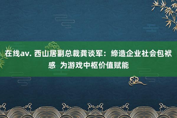 在线av. 西山居副总裁龚谈军：缔造企业社会包袱感  为游戏中枢价值赋能