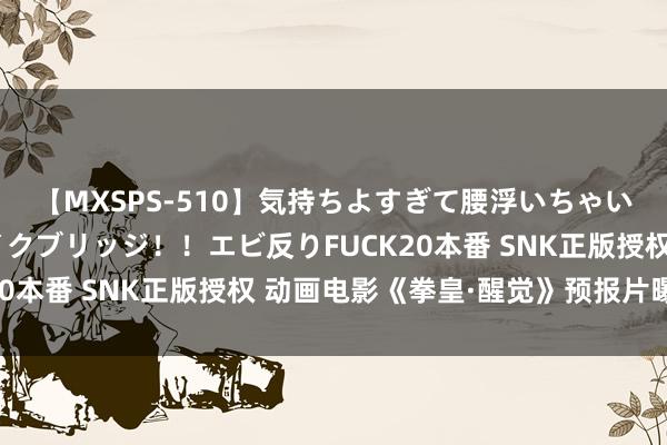 【MXSPS-510】気持ちよすぎて腰浮いちゃいました！絶頂のイクイクブリッジ！！エビ反りFUCK20本番 SNK正版授权 动画电影《拳皇·醒觉》预报片曝光