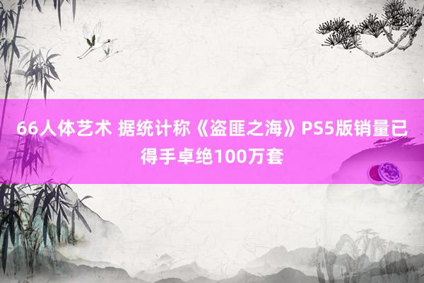 66人体艺术 据统计称《盗匪之海》PS5版销量已得手卓绝100万套