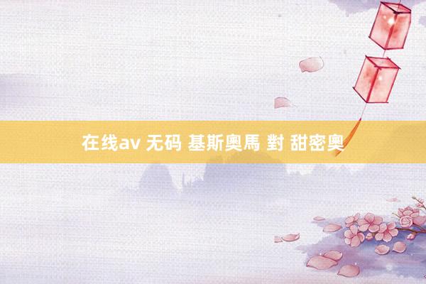 在线av 无码 基斯奧馬 對 甜密奧