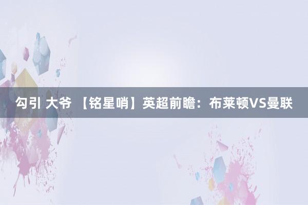 勾引 大爷 【铭星哨】英超前瞻：布莱顿VS曼联