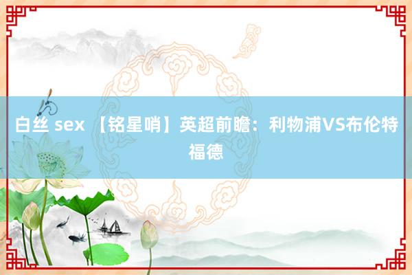 白丝 sex 【铭星哨】英超前瞻：利物浦VS布伦特福德