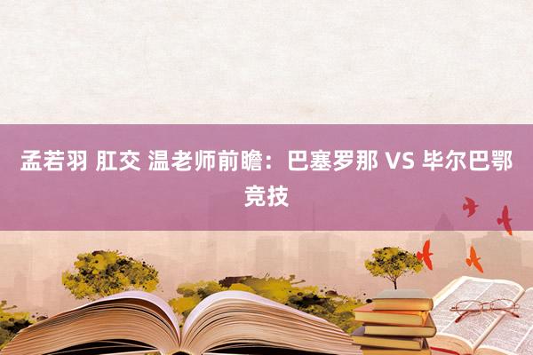 孟若羽 肛交 温老师前瞻：巴塞罗那 VS 毕尔巴鄂竞技