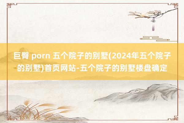 巨臀 porn 五个院子的别墅(2024年五个院子的别墅)首页网站-五个院子的别墅楼盘确定