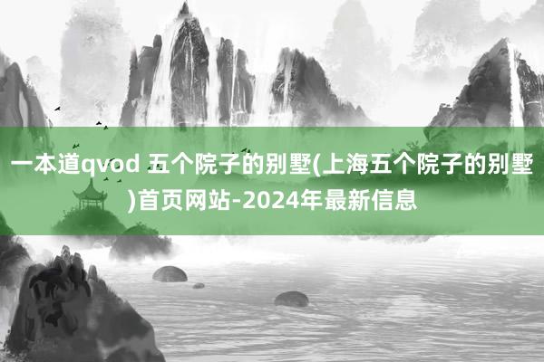 一本道qvod 五个院子的别墅(上海五个院子的别墅)首页网站-2024年最新信息