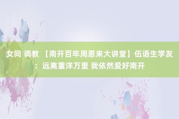 女同 调教 【南开百年周恩来大讲堂】伍语生学友：远离重洋万里 我依然爱好南开