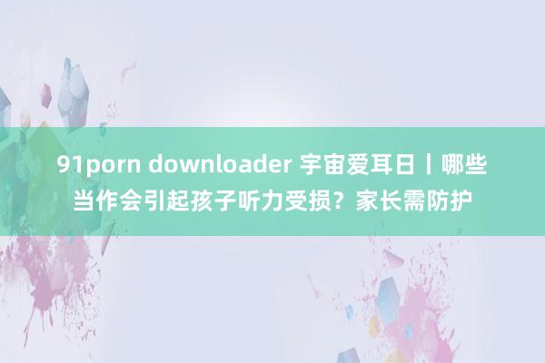 91porn downloader 宇宙爱耳日丨哪些当作会引起孩子听力受损？家长需防护