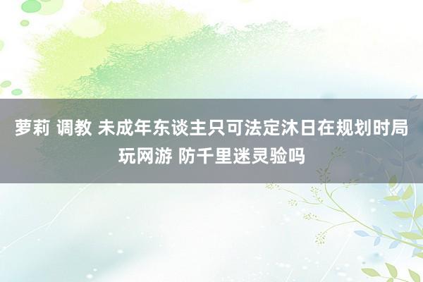 萝莉 调教 未成年东谈主只可法定沐日在规划时局玩网游 防千里迷灵验吗