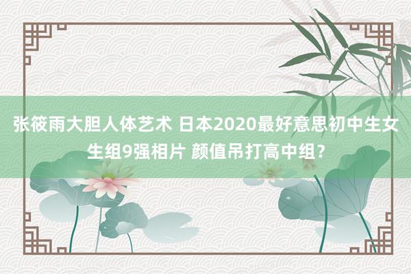 张筱雨大胆人体艺术 日本2020最好意思初中生女生组9强相片 颜值吊打高中组？