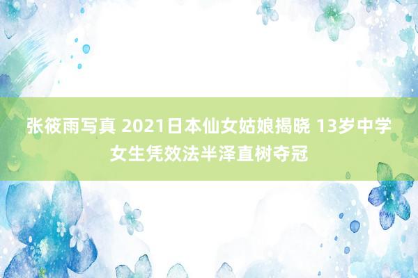 张筱雨写真 2021日本仙女姑娘揭晓 13岁中学女生凭效法半泽直树夺冠