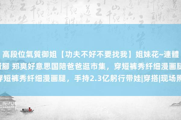 高段位氣質御姐【功夫不好不要找我】姐妹花~連體絲襪~大奶晃動~絲襪騷腳 郑爽好意思国陪爸爸逛市集，穿短裤秀纤细漫画腿，手持2.3亿躬行带娃|穿搭|现场照|背影照