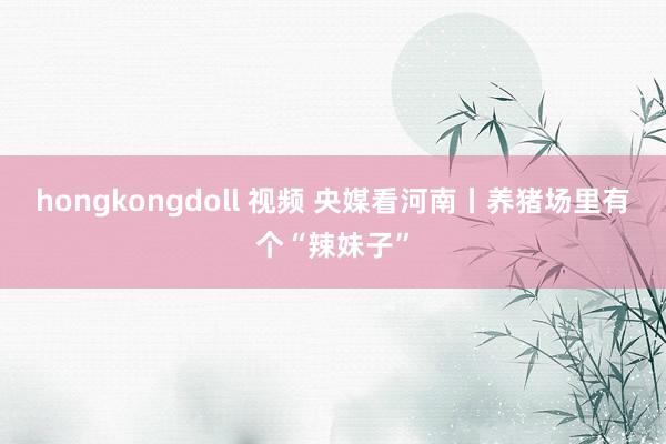 hongkongdoll 视频 央媒看河南丨养猪场里有个“辣妹子”