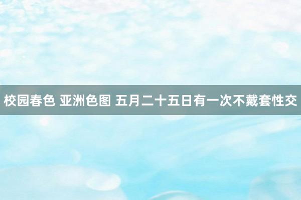 校园春色 亚洲色图 五月二十五日有一次不戴套性交