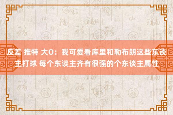 反差 推特 大O：我可爱看库里和勒布朗这些东谈主打球 每个东谈主齐有很强的个东谈主属性