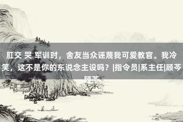 肛交 哭 军训时，舍友当众诬蔑我可爱教官。我冷笑，这不是你的东说念主设吗？|指令员|系主任|顾芩