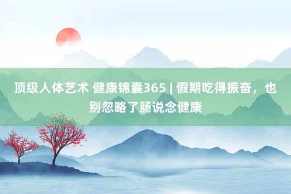 顶级人体艺术 健康锦囊365 | 假期吃得振奋，也别忽略了肠说念健康