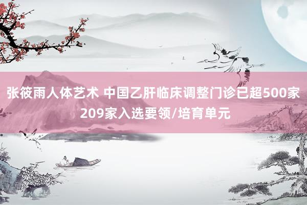 张筱雨人体艺术 中国乙肝临床调整门诊已超500家 209家入选要领/培育单元