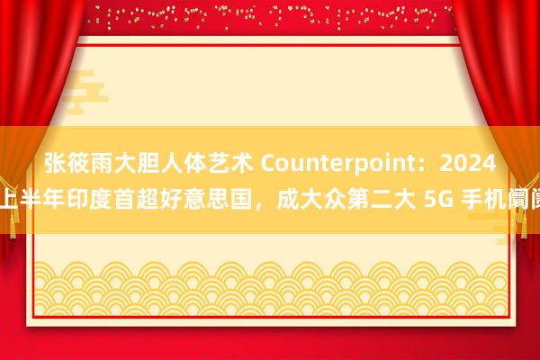 张筱雨大胆人体艺术 Counterpoint：2024 上半年印度首超好意思国，成大众第二大 5G 手机阛阓