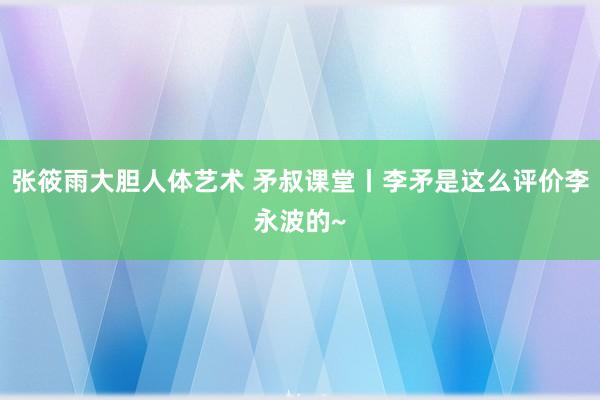 张筱雨大胆人体艺术 矛叔课堂丨李矛是这么评价李永波的~