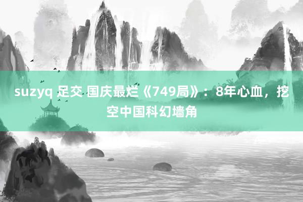 suzyq 足交 国庆最烂《749局》：8年心血，挖空中国科幻墙角